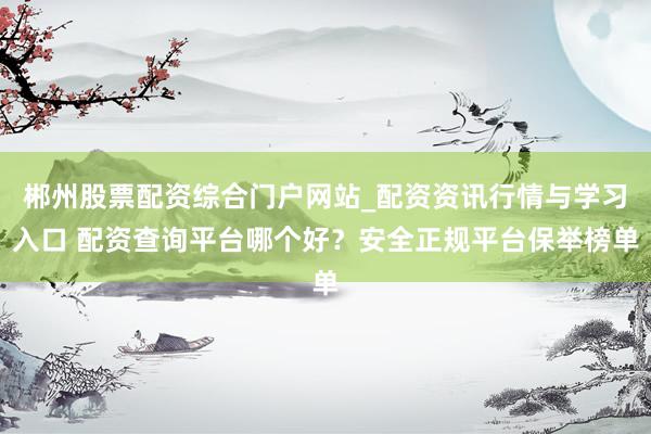 郴州股票配资综合门户网站_配资资讯行情与学习入口 配资查询平台哪个好？安全正规平台保举榜单