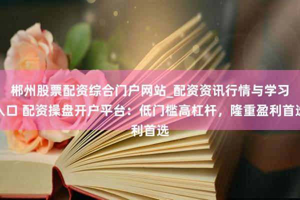 郴州股票配资综合门户网站_配资资讯行情与学习入口 配资操盘开户平台：低门槛高杠杆，隆重盈利首选
